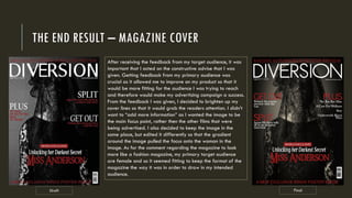 THE END RESULT – MAGAZINE COVER
Draft Final
After receiving the feedback from my target audience, it was
important that I acted on the constructive advise that I was
given. Getting feedback from my primary audience was
crucial as it allowed me to improve on my product so that it
would be more fitting for the audience I was trying to reach
and therefore would make my advertising campaign a success.
From the feedback I was given, I decided to brighten up my
cover lines so that it would grab the readers attention. I didn’t
want to “add more information” as I wanted the image to be
the main focus point, rather then the other films that were
being advertised. I also decided to keep the image in the
same place, but edited it differently so that the gradient
around the image pulled the focus onto the woman in the
image. As for the comment regarding the magazine to look
more like a fashion magazine, my primary target audience
are female and so it seemed fitting to keep the format of the
magazine the way it was in order to draw in my intended
audience.
 