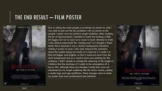 THE END RESULT – FILM POSTER
Draft Final
Due to asking the same people to evaluate my poster as well, I
was able to pick out the key problems with my poster as the
people I asked were my primary target audience. After reading
the list of improvements, I decided to make the hashtag a little
bit bigger, but not so much as to cause to much attention to itself,
I also placed underneath the “coming soon” as I thought it fitted
better there because it was a darker background, therefore
making it easier to read. I also took onboard the comments
about the tagline being too small, so to improve it, I made it a
little bit bigger and brighter so that it stood out more from the
dark background and as a result is more eye-catching for the
audience. I didn’t decide to change the colouring of the image as
I believe that the darkness of it adds to the atmosphere of a
horror film. Although there are changes I made that were not
mentioned by my target audience, like the actors names, adding
a studio logo and age certificate. These changes were to make
my poster look more professional and authentic.
 