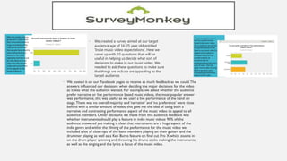 • We created a survey aimed at our target
audience age of 16-25 year old entitled
'Indie music video expectations‘. Here we
came up with 10 questions that will be
useful in helping us decide what sort of
decisions to make in our music video. We
needed to ask these questions to make sure
the things we include are appealing to the
target audience.
 