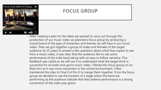 FOCUS GROUP
• After creating a plan for the ideas we wanted to carry out through the
production of our music video we planned a focus group by producing a
mood-board of the type of characters and themes we will have in our music
video. Then we got together a group of males and females of the target
audience 16-25 years to answer a few questions about what they expect to see
from a music video, it was clear that the audience like to see some
performance of the indie band along with an easy to follow narrative. This
feedback was useful as we will use it to understand what the target think is
successful for an Indie rock genre music video. I filmed this focus group on an
IPad mini as it was most convenient in the school environment, I then
transferred the clips to Final Cut Pro X to merge them together. From the focus
group we decided to use the location of a stage where the band are
performing as the audience indicate that they believe performance is a strong
convention of the indie-pop genre.
 