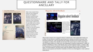 QUESTIONNAIRE AND TALLY FOR
ANCILLARY
After I had created three
drafts for the magazine
poster and digipak I
devised a questionnaire
showing visuals of the
products and asking for the
opinions of ten members
of the target audience(15-
25 year olds) such as which
colour font looked more
effective, how many
images to use and whether
or not to use banners.
From this feedback I
understood that the
audience before a bold
white font and one key
image rather than a
montage of images.
After further research into magazine adverts I realised that small independent bands use
smaller A3 size adverts to advertise upcoming tours, releases and albums because they
have less funding etc. I also thought that the images should be more similar to those on
my digipak to create a firm identity for the band. Of course I had to confirm these ideas
with the target audience to make sure I was appealing to audience expectations. I asked 10
people for feedback so that I could decide upon my final magazine advert. I created a tally
for the opinions of the participants of which advert best suites the small independent indie
band ‘Your Illuminations’ and which best suites the digipak. With 8 votes to 2 the left
advert is most popular and therefore I decided on this as my final digipak to meet audience
expectations
 