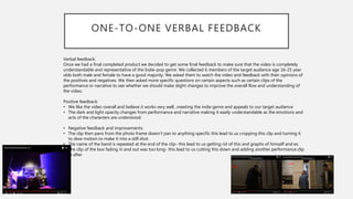 ONE-TO-ONE VERBAL FEEDBACK
Verbal feedback:
Once we had a final completed product we decided to get some final feedback to make sure that the video is completely
understandable and representative of the Indie-pop genre. We collected 6 members of the target audience age 16-25 year
olds both male and female to have a good majority. We asked them to watch the video and feedback with their opinions of
the positives and negatives. We then asked more specific questions on certain aspects such as certain clips of the
performance or narrative to see whether we should make slight changes to improve the overall flow and understanding of
the video.
Positive feedback:
• We like the video overall and believe it works very well, ,meeting the indie genre and appeals to our target audience
• The dark and light opacity changes from performance and narrative making it easily understandable as the emotions and
acts of the characters are understood.
• Negative feedback and improvements:
• The clip then pans from the photo frame doesn’t pan to anything specific this lead to us cropping this clip and turning it
to slow motion to make it into a still shot.
• The name of the band is repeated at the end of the clip- this lead to us getting rid of this and graphs of himself and ex.
• The clip of the box fading in and out was too long- this lead to us cutting this down and adding another performance clip
in after
 
