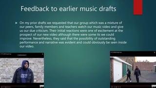 Feedback to earlier music drafts
 On my prior drafts we requested that our group which was a mixture of
our peers, family members and teachers watch our music video and give
us our due criticism. Their initial reactions were one of excitement at the
prospect of our new video although there were some its we could
improve. Nevertheless, they said that the possibility of outstanding
performance and narrative was evident and could obviously be seen inside
our video.
 