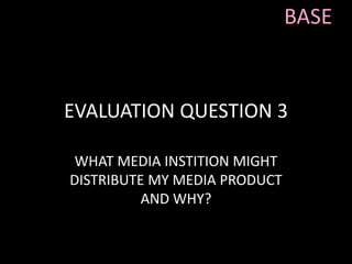 EVALUATION QUESTION 3
WHAT MEDIA INSTITION MIGHT
DISTRIBUTE MY MEDIA PRODUCT
AND WHY?
BASE
 