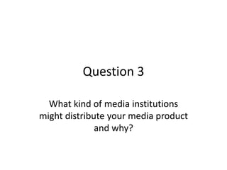Question 3
What kind of media institutions
might distribute your media product
and why?
 