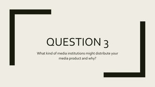 QUESTION 3
What kind of media institutions might distribute your
media product and why?
 