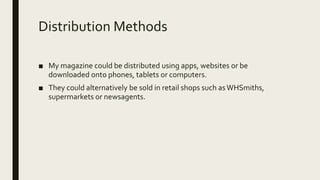 Distribution Methods
■ My magazine could be distributed using apps, websites or be
downloaded onto phones, tablets or computers.
■ They could alternatively be sold in retail shops such asWHSmiths,
supermarkets or newsagents.
 