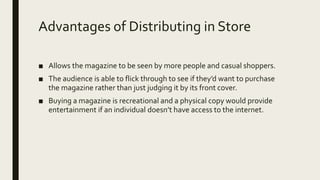 Advantages of Distributing in Store
■ Allows the magazine to be seen by more people and casual shoppers.
■ The audience is able to flick through to see if they’d want to purchase
the magazine rather than just judging it by its front cover.
■ Buying a magazine is recreational and a physical copy would provide
entertainment if an individual doesn’t have access to the internet.
 