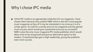 Why I chose IPC media
■ I think IPC media is an appropriate institution for my magazine. I have
chosen them because they publish NME which is the UK’s most popular
music magazine so fans of it may be interested in my mine as it is of a
similar genre. It’s sold for a similar price to my magazine and has gained
much success which would give it potential to be just as successful.
NME is also the only music magazine IPC media publishes which would
allow mine to be recognised and give an alternative option to the
readers. It would perhaps gain a high readership, giving the publisher
even more success.
 