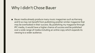 Why I didn’t Chose Bauer
■ Bauer media already produce many music magazines such as Kerrang
and Q so may not benefit from publishing another similar magazine that
may be overlooked in their success. By publishing my magazine through
IPC media, it would have a higher chance of success and be published
over a wide range of media including an online copy which expands its
viewing to a wider audience.
 