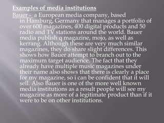 Examples of media institutions
Bauer - a European media company, based
in Hamburg, Germany that manages a portfolio of
over 600 magazines, 400 digital products and 50
radio and TV stations around the world. Bauer
media publish q magazine, mojo, as well as
kerrang. Although these are very much similar
magazines, they do share slight differences. This
shows how Bauer attempt to branch out to the
maximum target audience. The fact that they
already have multiple music magazines under
their name also shows that there is clearly a place
for my magazine, so i can be confident that it will
sell. Also Bauer is one of the more well known
media institutions as a result people will see my
magazine as more of a legitimate product than if it
were to be on other institutions.
 