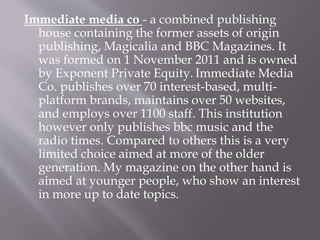 Immediate media co - a combined publishing
house containing the former assets of origin
publishing, Magicalia and BBC Magazines. It
was formed on 1 November 2011 and is owned
by Exponent Private Equity. Immediate Media
Co. publishes over 70 interest-based, multi-
platform brands, maintains over 50 websites,
and employs over 1100 staff. This institution
however only publishes bbc music and the
radio times. Compared to others this is a very
limited choice aimed at more of the older
generation. My magazine on the other hand is
aimed at younger people, who show an interest
in more up to date topics.
 