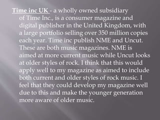 Time inc UK - a wholly owned subsidiary
of Time Inc., is a consumer magazine and
digital publisher in the United Kingdom, with
a large portfolio selling over 350 million copies
each year. Time inc publish NME and Uncut.
These are both music magazines. NME is
aimed at more current music while Uncut looks
at older styles of rock. I think that this would
apply well to my magazine as aimed to include
both current and older styles of rock music. I
feel that they could develop my magazine well
due to this and make the younger generation
more aware of older music.
 