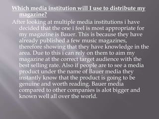 Which media institution will I use to distribute my
magazine?
After looking at multiple media institutions i have
decided that the one i feel is most appropriate for
my magazine is Bauer. This is because they have
already published a few music magazines,
therefore showing that they have knowledge in the
area. Due to this i can rely on them to aim my
magazine at the correct target audience with the
best selling rate. Also if people are to see a media
product under the name of Bauer media they
instantly know that the product is going to be
genuine and worth reading. Bauer media
compared to other companies is alot bigger and
known well all over the world.
 