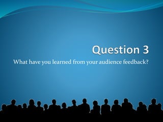 What have you learned from your audience feedback?
 
