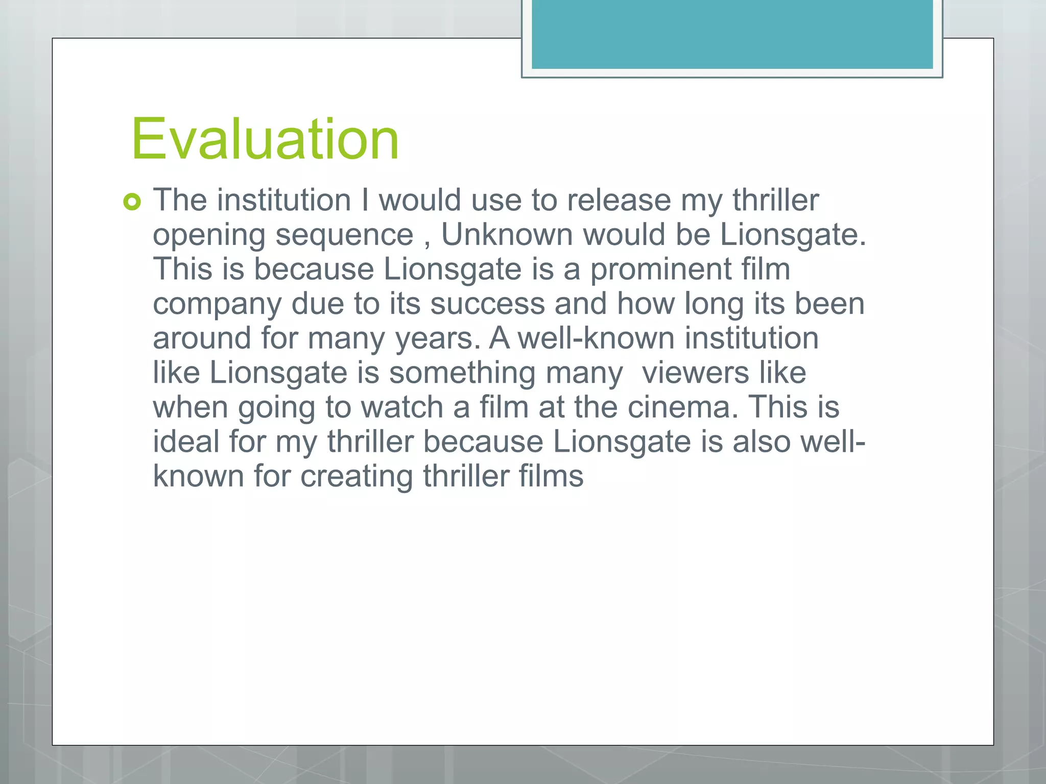 Evaluation
 The institution I would use to release my thriller
opening sequence , Unknown would be Lionsgate.
This is because Lionsgate is a prominent film
company due to its success and how long its been
around for many years. A well-known institution
like Lionsgate is something many viewers like
when going to watch a film at the cinema. This is
ideal for my thriller because Lionsgate is also well-
known for creating thriller films
 