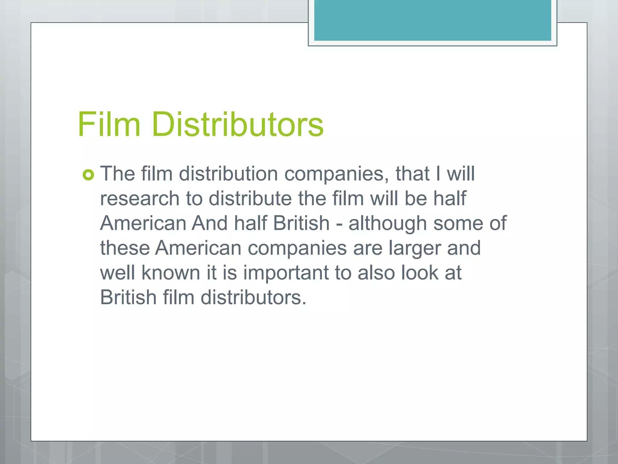 Film Distributors
 The film distribution companies, that I will
research to distribute the film will be half
American And half British - although some of
these American companies are larger and
well known it is important to also look at
British film distributors.
 