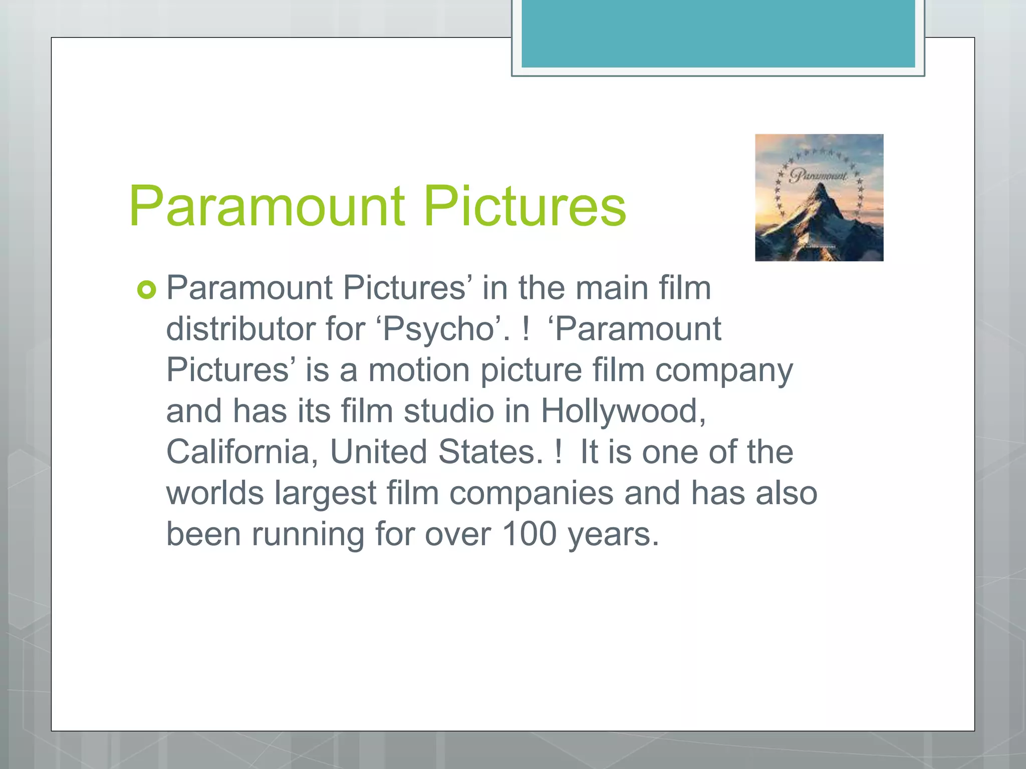 Paramount Pictures
 Paramount Pictures’ in the main film
distributor for ‘Psycho’. ! ‘Paramount
Pictures’ is a motion picture film company
and has its film studio in Hollywood,
California, United States. ! It is one of the
worlds largest film companies and has also
been running for over 100 years.
 