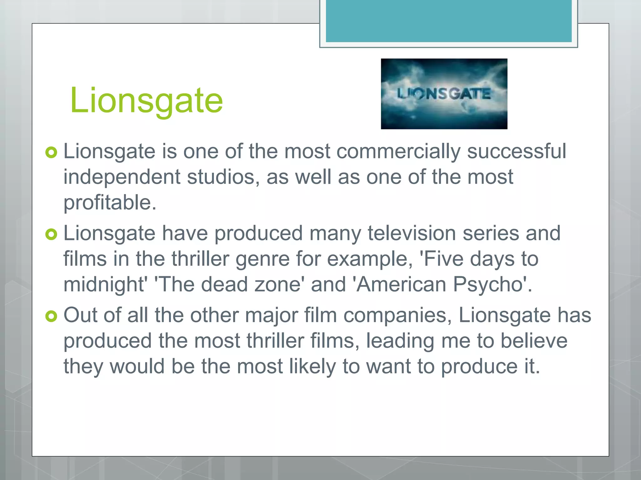 Lionsgate
 Lionsgate is one of the most commercially successful
independent studios, as well as one of the most
profitable.
 Lionsgate have produced many television series and
films in the thriller genre for example, 'Five days to
midnight' 'The dead zone' and 'American Psycho'.
 Out of all the other major film companies, Lionsgate has
produced the most thriller films, leading me to believe
they would be the most likely to want to produce it.
 