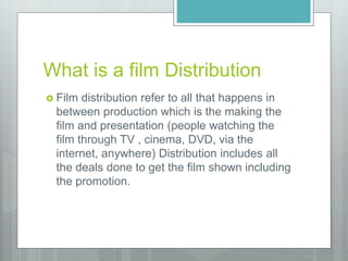 What is a film Distribution
 Film distribution refer to all that happens in
between production which is the making the
film and presentation (people watching the
film through TV , cinema, DVD, via the
internet, anywhere) Distribution includes all
the deals done to get the film shown including
the promotion.
 