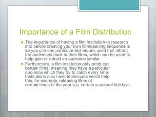 Importance of a Film Distribution
 The importance of having a film institution to research
into before creating your own film/opening sequence is
so you can see particular techniques used that attract
the audiences back to their films, which can be used to
help gain or attract an audience similar.
 Furthermore, a film institution only produces
certain films, meaning they have a particular
audience which they try to catch every time.
Institutions also have techniques which help
this, for example, releasing films at
certain times of the year e.g. certain seasonal holidays.
 