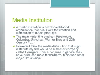 Media Institution
 A media institution is a well established
organization that deals with the creation and
distribution of media products.
 The main major film studios : Paramount,
Columbia, Universal, Warner Bros and 20th
Century Fox.
 However I think the media distribution that might
distribute my film would be a smaller company
called Lionsgate. This is because in general they
have produced more thriller/horror films than other
major film studios.
 