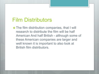 Film Distributors
 The film distribution companies, that I will
research to distribute the film will be half
American And half British - although some of
these American companies are larger and
well known it is important to also look at
British film distributors.
 
