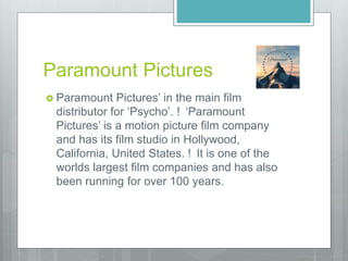 Paramount Pictures
 Paramount Pictures’ in the main film
distributor for ‘Psycho’. ! ‘Paramount
Pictures’ is a motion picture film company
and has its film studio in Hollywood,
California, United States. ! It is one of the
worlds largest film companies and has also
been running for over 100 years.
 