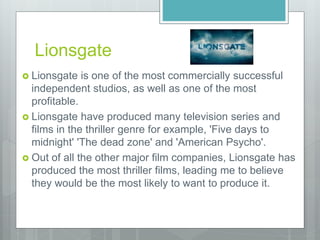 Lionsgate
 Lionsgate is one of the most commercially successful
independent studios, as well as one of the most
profitable.
 Lionsgate have produced many television series and
films in the thriller genre for example, 'Five days to
midnight' 'The dead zone' and 'American Psycho'.
 Out of all the other major film companies, Lionsgate has
produced the most thriller films, leading me to believe
they would be the most likely to want to produce it.
 