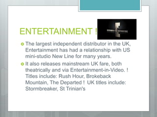 ENTERTAINMENT !
 The largest independent distributor in the UK,
Entertainment has had a relationship with US
mini-studio New Line for many years.
 It also releases mainstream UK fare, both
theatrically and via Entertainment-in-Video. !
Titles include: Rush Hour, Brokeback
Mountain, The Departed ! UK titles include:
Stormbreaker, St Trinian's
 