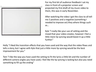 For my first bit of audience feedback I sat my
class in front of a projector screen and
projected my first draft of my music video to
them, this was in early November.
After watching the video I got the class to all tell
me 2 positives and a negative (something I
needed to improve on) they where things such
as…
Kyle “I really like your use of setting and the
mood that your video creates, however I feel a
little more lip syncing would boost it up a little
further.”
Holly “I liked the transition effects that you have used and the way that the video flows and
tells a story, but I agree with Kyle that just a little more lip syncing would be the best
improvement for you.”
Tom “I like the way you have used the setting to fit the lyrics a little bit and the number of
different camera angles you have used, I feel like the lip syncing is lacking but also you need
something to fill up the ending”
 