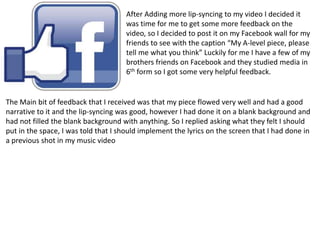 After Adding more lip-syncing to my video I decided it
was time for me to get some more feedback on the
video, so I decided to post it on my Facebook wall for my
friends to see with the caption “My A-level piece, please
tell me what you think” Luckily for me I have a few of my
brothers friends on Facebook and they studied media in
6th form so I got some very helpful feedback.
The Main bit of feedback that I received was that my piece flowed very well and had a good
narrative to it and the lip-syncing was good, however I had done it on a blank background and
had not filled the blank background with anything. So I replied asking what they felt I should
put in the space, I was told that I should implement the lyrics on the screen that I had done in
a previous shot in my music video
 