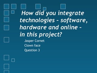  How did you integrate
technologies – software,
hardware and online –
in this project?
Jasper Cornet
Clown face
Question 3
 