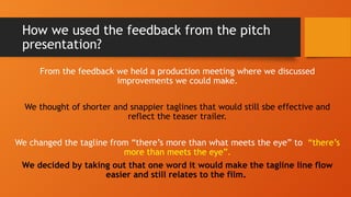 How we used the feedback from the pitch
presentation?
From the feedback we held a production meeting where we discussed
improvements we could make.
We thought of shorter and snappier taglines that would still sbe effective and
reflect the teaser trailer.
We changed the tagline from “there’s more than what meets the eye” to “there’s
more than meets the eye”.
We decided by taking out that one word it would make the tagline line flow
easier and still relates to the film.
 