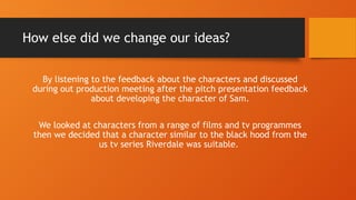 How else did we change our ideas?
By listening to the feedback about the characters and discussed
during out production meeting after the pitch presentation feedback
about developing the character of Sam.
We looked at characters from a range of films and tv programmes
then we decided that a character similar to the black hood from the
us tv series Riverdale was suitable.
 