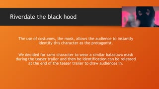Riverdale the black hood
The use of costumes, the mask, allows the audience to instantly
identify this character as the protagonist.
We decided for sams character to wear a similar balaclava mask
during the teaser trailer and then he identification can be released
at the end of the teaser trailer to draw audiences in.
 
