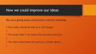 How we could improve our ideas
We were giving some constructive criticism including:
X The trailer should be left on a cliff hanger
X
X The music didn’t not match the narrative and plot
X
X The ident sound does not portray a thriller genre
X
 