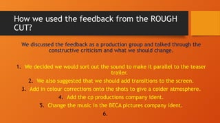 How we used the feedback from the ROUGH
CUT?
We discussed the feedback as a production group and talked through the
constructive criticism and what we should change.
1. We decided we would sort out the sound to make it parallel to the teaser
trailer.
2. We also suggested that we should add transitions to the screen.
3. Add in colour corrections onto the shots to give a colder atmosphere.
4. Add the cp productions company ident.
5. Change the music in the BECA pictures company ident.
6.
 