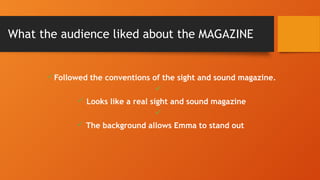 What the audience liked about the MAGAZINE
üFollowed the conventions of the sight and sound magazine.
ü
ü Looks like a real sight and sound magazine
ü
ü The background allows Emma to stand out
 