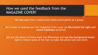 How we used the feedback from the
MAGAZINE COVER?
We discussed the 2 constructed constructive points as a group:
• So in order to improve our film magazine front cover we Recreated the sight and
sound masthead ourselves
•
• and put the photo of Emma back into Photoshop and use the background eraser
tool to remove some of her hair to make the photo look less harsh.
 