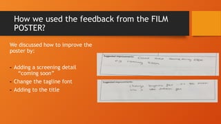 How we used the feedback from the FILM
POSTER?
We discussed how to improve the
poster by:
- Adding a screening detail
“coming soon”
- Change the tagline font
- Adding to the title
 