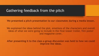 Gathering feedback from the pitch
We presented a pitch presentation to our classmates during a media lesson.
We explained the ideas behind the plot, emotions of the characters and overall
ideas of what we were going to include in the final teaser trailer, film poster
and magazine cover.
After presenting it to the class a group discussion was held to how we could
improve the ideas.
 