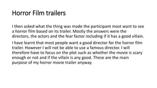 Horror Film trailers
I then asked what the thing was made the participant most want to see
a horror film based on its trailer. Mostly the answers were the
directors, the actors and the fear factor including if it has a good villain.
I have learnt that most people want a good director for the horror film
trailer. However I will not be able to use a famous director. I will
therefore have to focus on the plot such as whether the movie is scary
enough or not and if the villain is any good. These are the main
purpose of my horror movie trailer anyway.
 
