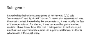 Sub-genre
I asked what their scariest sub-genre of horror was. 7/10 said
"supernatural" and 3/10 said "slasher." I learnt that supernatural was
the most scariest. I asked why. For supernatural, it was mostly the fear
of the supernatural. For slasher, it was because the genre was too
realistic. I have learnt from this that it is important to include or put
emphasis on supernatural elements in supernatural horror as that is
what makes it the most scary.
 