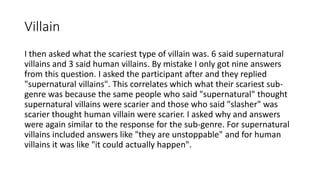 Villain
I then asked what the scariest type of villain was. 6 said supernatural
villains and 3 said human villains. By mistake I only got nine answers
from this question. I asked the participant after and they replied
"supernatural villains". This correlates which what their scariest sub-
genre was because the same people who said "supernatural" thought
supernatural villains were scarier and those who said "slasher" was
scarier thought human villain were scarier. I asked why and answers
were again similar to the response for the sub-genre. For supernatural
villains included answers like "they are unstoppable" and for human
villains it was like "it could actually happen".
 