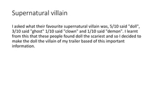 Supernatural villain
I asked what their favourite supernatural villain was, 5/10 said "doll",
3/10 said "ghost" 1/10 said "clown" and 1/10 said "demon". I learnt
from this that these people found doll the scariest and so I decided to
make the doll the villain of my trailer based of this important
information.
 