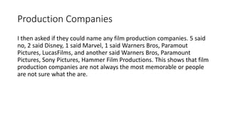 Production Companies
I then asked if they could name any film production companies. 5 said
no, 2 said Disney, 1 said Marvel, 1 said Warners Bros, Paramout
Pictures, LucasFilms, and another said Warners Bros, Paramount
Pictures, Sony Pictures, Hammer Film Productions. This shows that film
production companies are not always the most memorable or people
are not sure what the are.
 