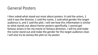 General Posters
I then asked what stood out most about posters. 6 said the actors, 1
said it was the director, 1 said the name, 1 said what gender the target
audience is, and 1 said the plot. I will see how this information is similar
to what stands out about horror posters specifically. I cannot get
famous actors in for my movie or famous directors. I will try and make
the name stand out and make the gender for the target audience clear.
I will also try to convey the plot on my poster.
 