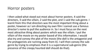 Horror posters
I then asked what stood out most about horror posters. 4 said the
directors, 3 said the villain, 2 said the plot, and 1 said the sub-genre. I
learnt from this that directors was the most important thing about a
poster, however as I am directing my own film I cannot use a famous
director's name to pull the audience in. So I must focus on the next
most attractive thing about posters which was the villain. I put the
villain of the movie on my poster based of this information. I would
also try and convey the plot of the movie (the doll is the antagonist and
the protagonists are running away from it). I will then convey the sub-
genre by trying to emphasis that it is a supernatural sub-genre (the
presence of the creepy haunted doll should do that).
 