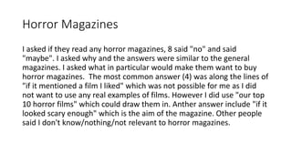 Horror Magazines
I asked if they read any horror magazines, 8 said "no" and said
"maybe". I asked why and the answers were similar to the general
magazines. I asked what in particular would make them want to buy
horror magazines. The most common answer (4) was along the lines of
"if it mentioned a film I liked" which was not possible for me as I did
not want to use any real examples of films. However I did use "our top
10 horror films" which could draw them in. Anther answer include "if it
looked scary enough" which is the aim of the magazine. Other people
said I don't know/nothing/not relevant to horror magazines.
 